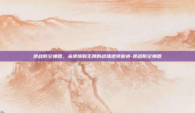逆战防空神器，从绝境到王牌的战场逆转密钥-逆战防空神器