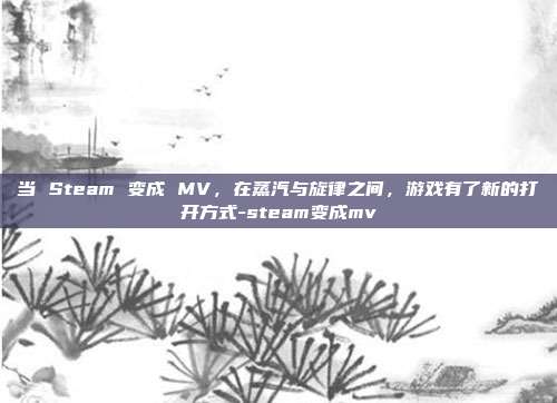 当 Steam 变成 MV，在蒸汽与旋律之间，游戏有了新的打开方式-steam变成mv