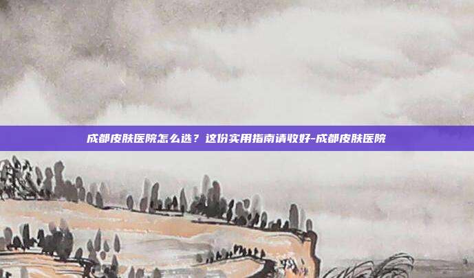 成都皮肤医院怎么选？这份实用指南请收好-成都皮肤医院