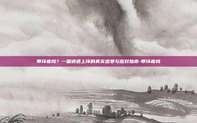 带环疼吗？一篇讲透上环的真实感受与应对指南-带环疼吗