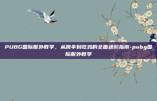 PUBG国际服外教学，从跳伞到吃鸡的全面进阶指南-pubg国际服外教学