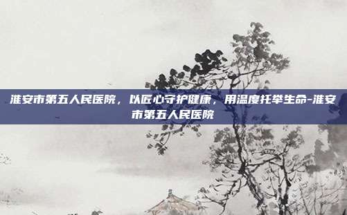 淮安市第五人民医院，以匠心守护健康，用温度托举生命-淮安市第五人民医院