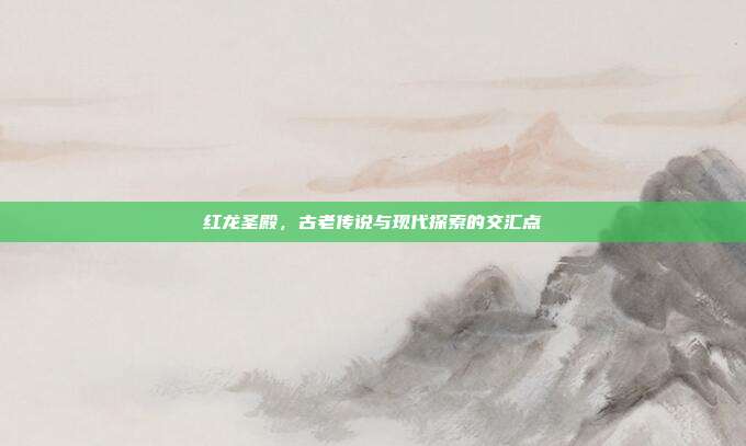 红龙圣殿，古老传说与现代探索的交汇点