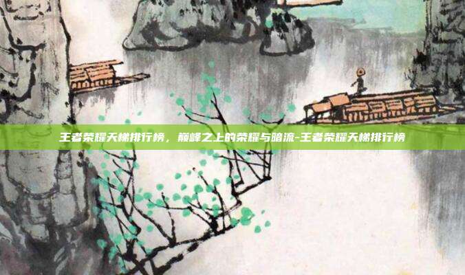 王者荣耀天梯排行榜，巅峰之上的荣耀与暗流-王者荣耀天梯排行榜