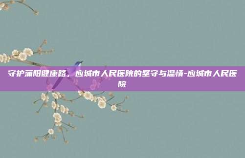 守护蒲阳健康路,应城市人民医院的坚守与温情-应城市人民医院