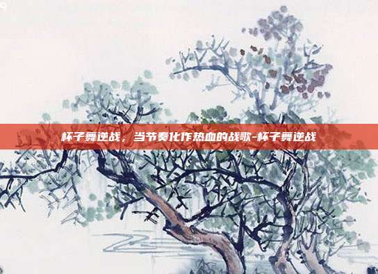 杯子舞逆战，当节奏化作热血的战歌-杯子舞逆战