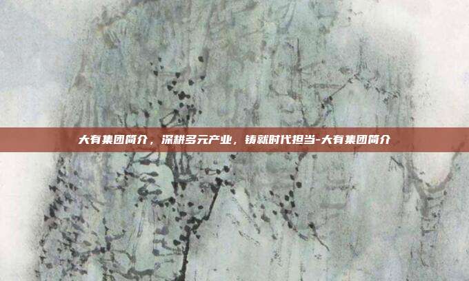 大有集团简介，深耕多元产业，铸就时代担当-大有集团简介