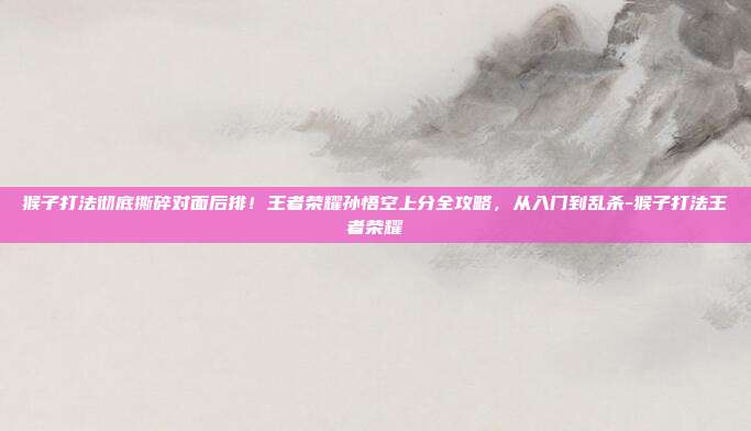 猴子打法彻底撕碎对面后排!王者荣耀孙悟空上分全攻略,从入门到乱杀-猴子打法王者荣耀