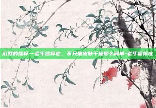 沉默的搔痒—老年瘙痒症,不只是皮肤干燥那么简单-老年瘙痒症
