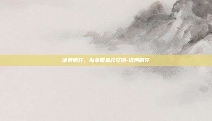 饭后刷牙，别急着拿起牙刷-饭后刷牙