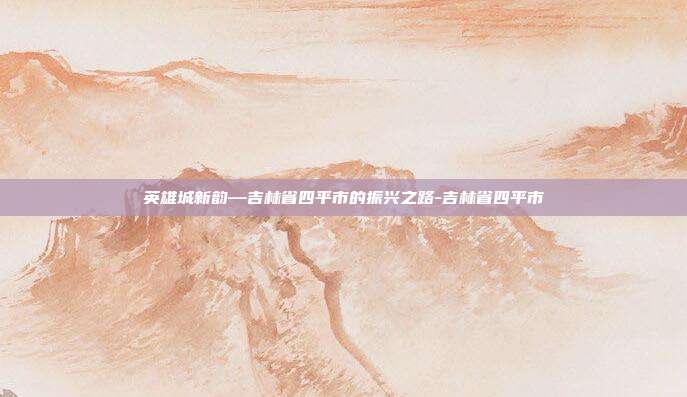 英雄城新韵—吉林省四平市的振兴之路-吉林省四平市