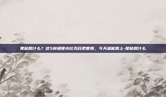 便秘喝什么？这5种通便水比泻药更管用，今天就能喝上-便秘喝什么