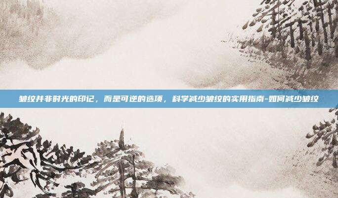 皱纹并非时光的印记，而是可逆的选项，科学减少皱纹的实用指南-如何减少皱纹