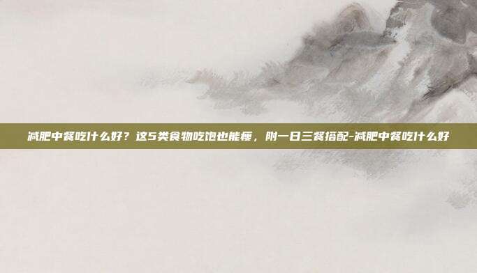 减肥中餐吃什么好？这5类食物吃饱也能瘦，附一日三餐搭配-减肥中餐吃什么好