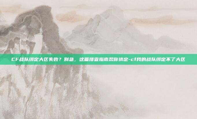 CF战队绑定大区失败？别急，这篇排查指南帮你搞定-cf我的战队绑定不了大区