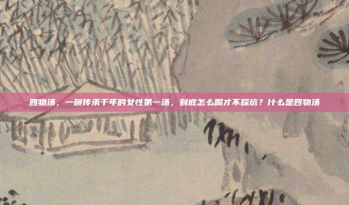 四物汤，一碗传承千年的女性第一汤，到底怎么喝才不踩坑？什么是四物汤