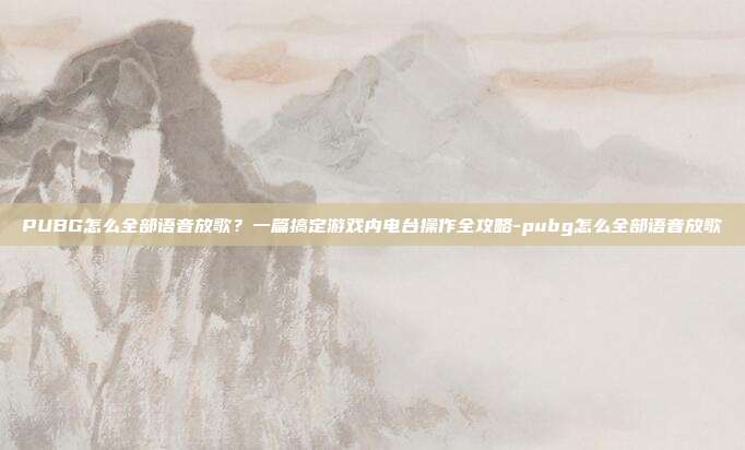 PUBG怎么全部语音放歌？一篇搞定游戏内电台操作全攻略-pubg怎么全部语音放歌