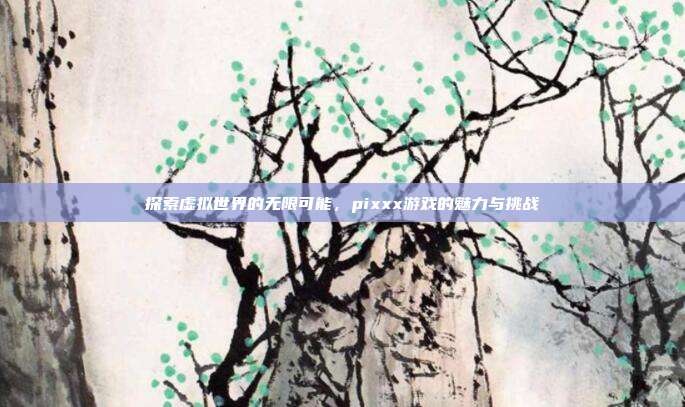 探索虚拟世界的无限可能，pixxx游戏的魅力与挑战