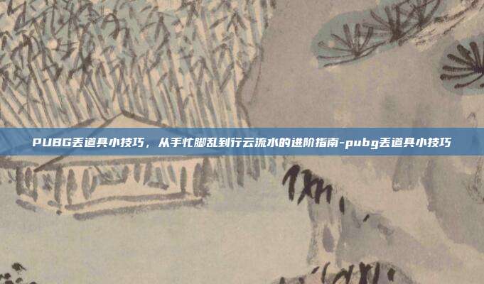 PUBG丢道具小技巧，从手忙脚乱到行云流水的进阶指南-pubg丢道具小技巧