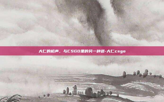 大仁的枪声，与CSGO里的另一种道-大仁csgo