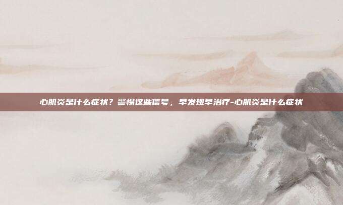 心肌炎是什么症状？警惕这些信号，早发现早治疗-心肌炎是什么症状