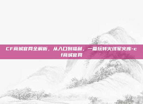CF商城官网全解析，从入口到福利，一篇玩转火线军火库-cf商城官网