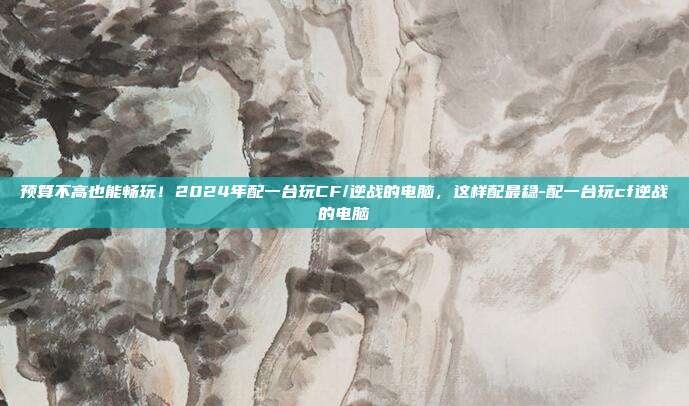 预算不高也能畅玩！2024年配一台玩CF/逆战的电脑，这样配最稳-配一台玩cf逆战的电脑