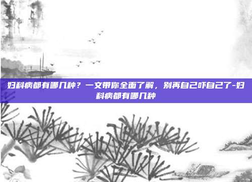 妇科病都有哪几种？一文带你全面了解，别再自己吓自己了-妇科病都有哪几种