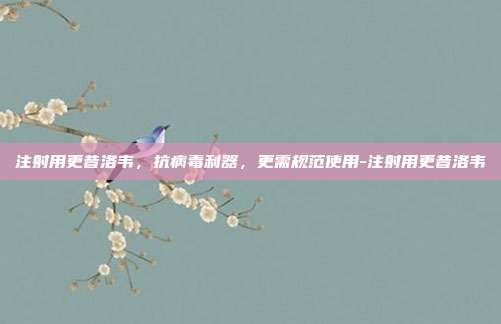 注射用更昔洛韦，抗病毒利器，更需规范使用-注射用更昔洛韦