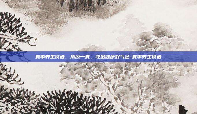 夏季养生食谱，清凉一夏，吃出健康好气色-夏季养生食谱