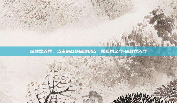 逆战双天网，当未来战场被编织成一张死局之网-逆战双天网