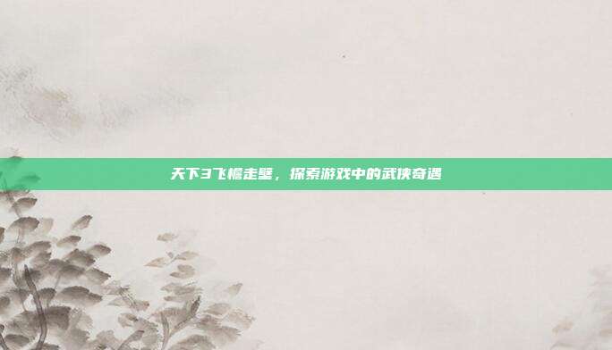 天下3飞檐走壁，探索游戏中的武侠奇遇