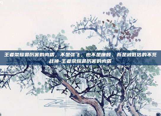 王者荣耀最厉害的肉盾，不是张飞，也不是廉颇，而是被低估的不死战神-王者荣耀最厉害的肉盾