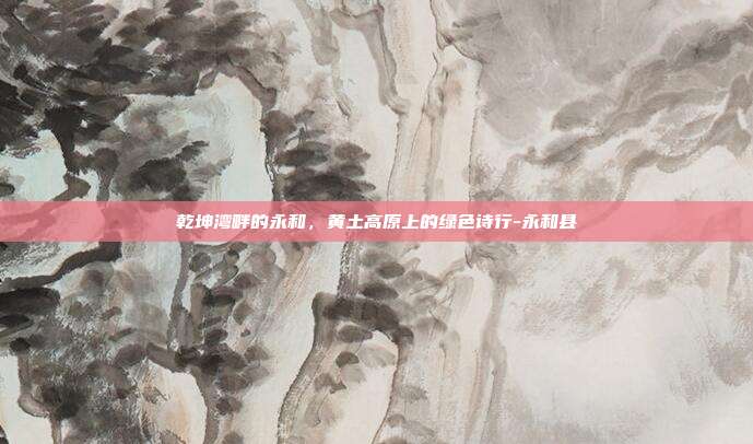 乾坤湾畔的永和,黄土高原上的绿色诗行-永和县