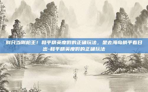 别只当刚枪王！和平精英度假的正确玩法，是去海岛躺平看日出-和平精英度假的正确玩法