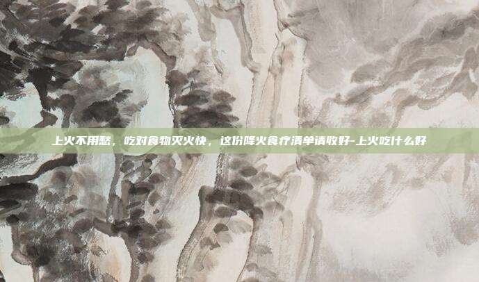 上火不用愁,吃对食物灭火快,这份降火食疗清单请收好-上火吃什么好