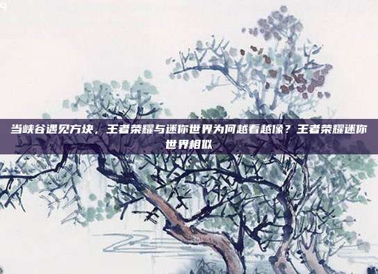 当峡谷遇见方块，王者荣耀与迷你世界为何越看越像？王者荣耀迷你世界相似