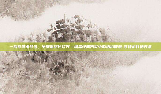 一剂苓桂术甘汤，半部温阳化饮方—细品经典方歌中的治水智慧-苓桂术甘汤方歌
