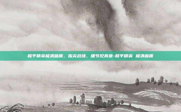 和平精英极清画质，指尖战场，细节见真章-和平精英 极清画质