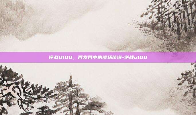 逆战U100，百发百中的战场传说-逆战u100