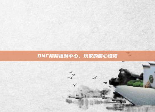 DNF帮帮福利中心,玩家的暖心港湾