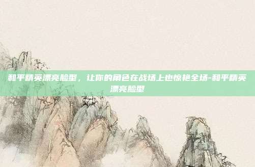 和平精英漂亮脸型，让你的角色在战场上也惊艳全场-和平精英漂亮脸型