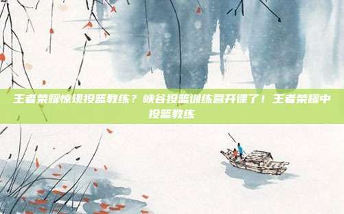 王者荣耀惊现投篮教练？峡谷投篮训练营开课了！王者荣耀中投篮教练