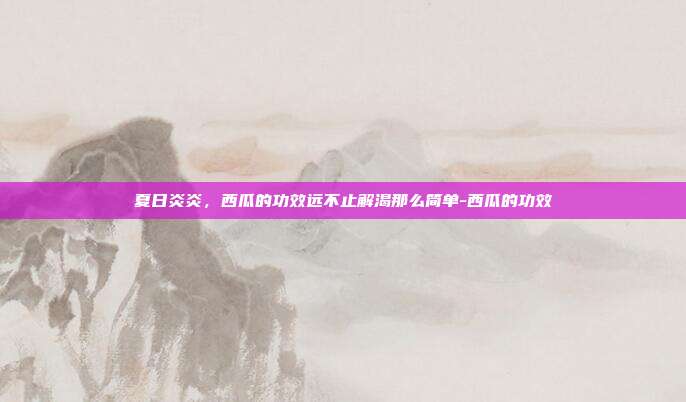 夏日炎炎，西瓜的功效远不止解渴那么简单-西瓜的功效