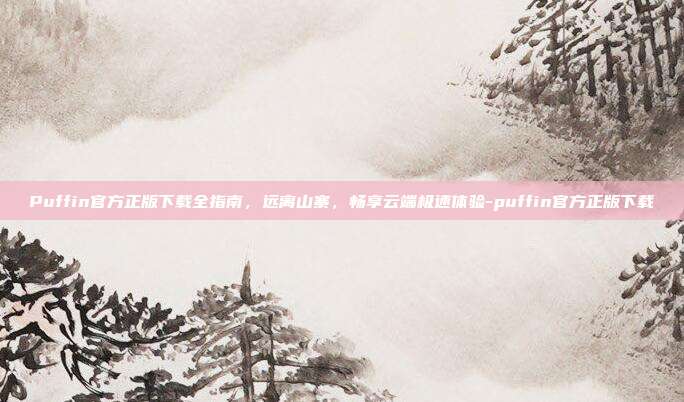 Puffin官方正版下载全指南，远离山寨，畅享云端极速体验-puffin官方正版下载