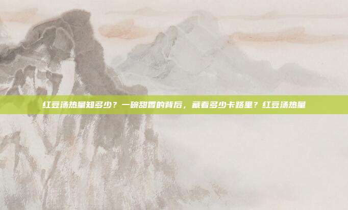 红豆汤热量知多少？一碗甜香的背后，藏着多少卡路里？红豆汤热量