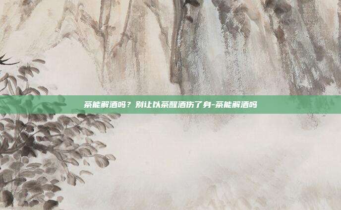 茶能解酒吗？别让以茶醒酒伤了身-茶能解酒吗