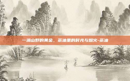 一滴山野的黄金，茶油里的时光与烟火-茶油