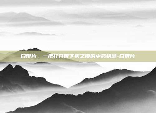 白带片，一把打开带下病之锁的中药钥匙-白带片