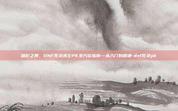 暗影之舞，DNF死灵术士PK全方位指南—从入门到精通-dnf死灵pk